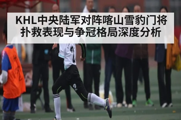 KHL中央陆军对阵喀山雪豹门将扑救表现与争冠格局深度分析