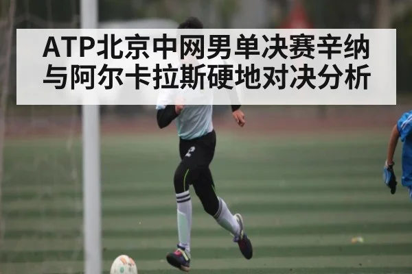 ATP北京中网男单决赛辛纳与阿尔卡拉斯硬地对决分析