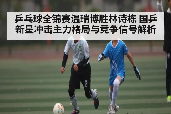 乒乓球全锦赛温瑞博胜林诗栋 国乒新星冲击主力格局与竞争信号解析