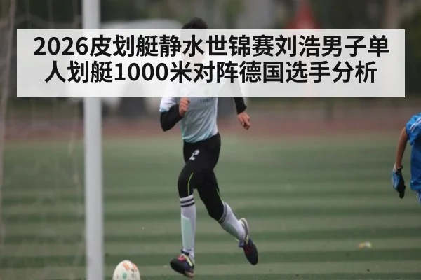2026皮划艇静水世锦赛刘浩男子单人划艇1000米对阵德国选手分析